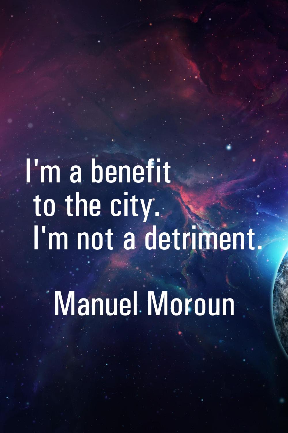 I'm a benefit to the city. I'm not a detriment.