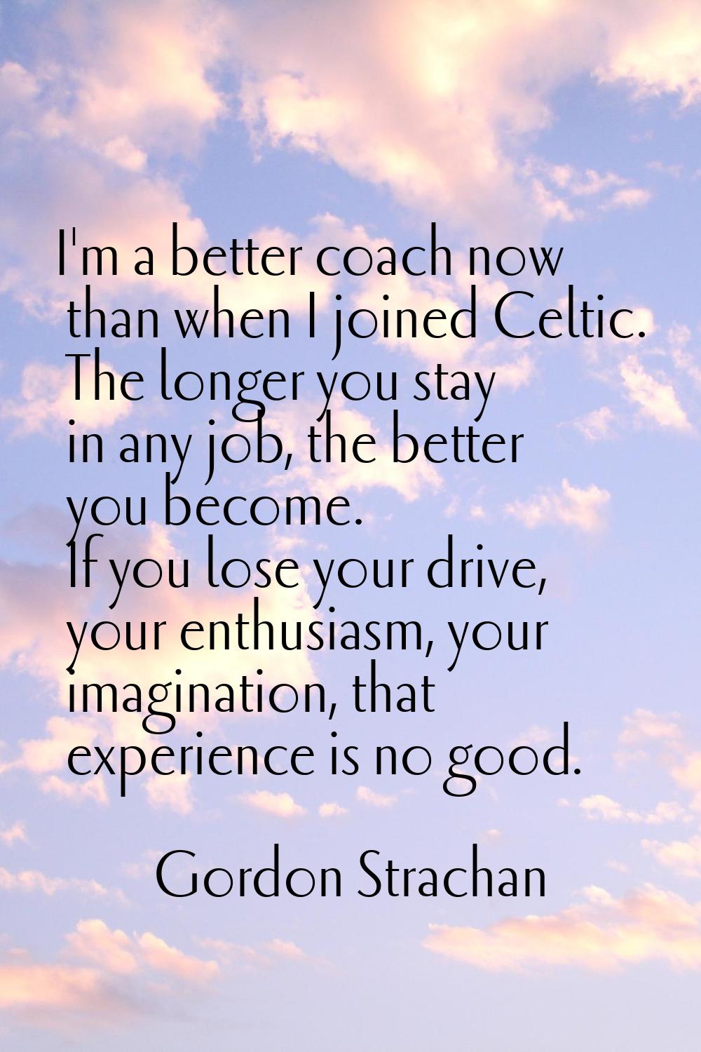 I'm a better coach now than when I joined Celtic. The longer you stay in any job, the better you be