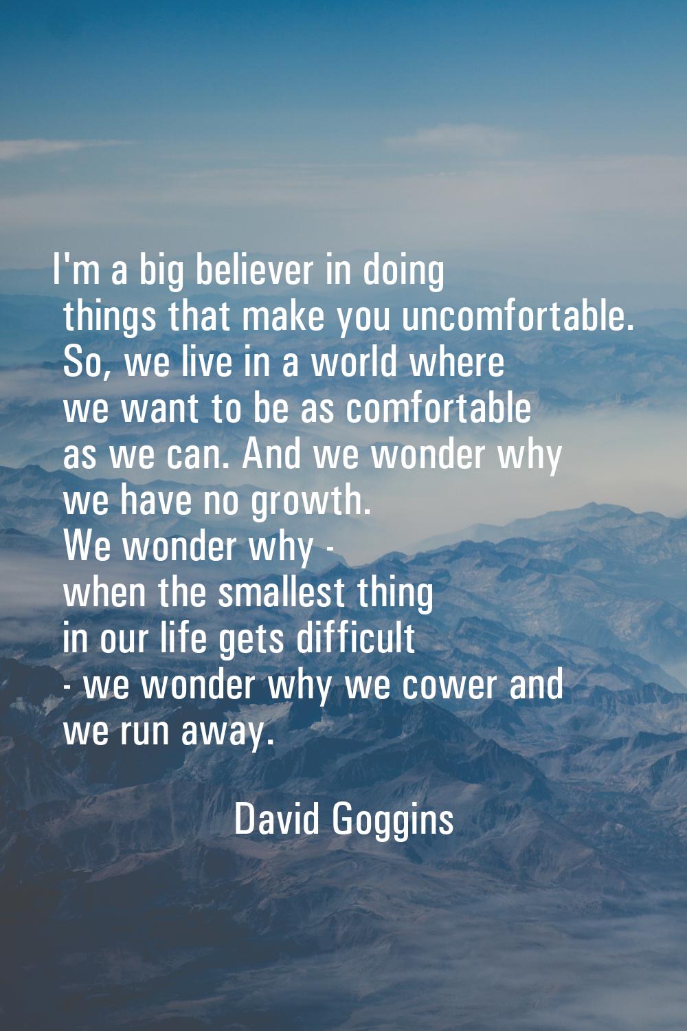 I'm a big believer in doing things that make you uncomfortable. So, we live in a world where we wan