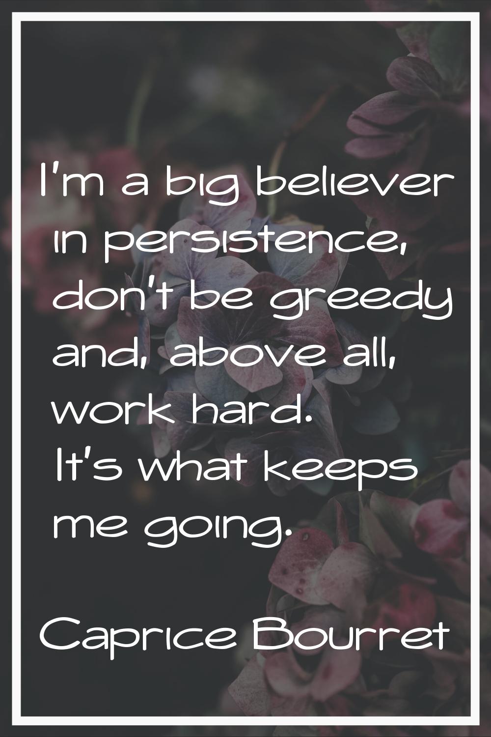I'm a big believer in persistence, don't be greedy and, above all, work hard. It's what keeps me go