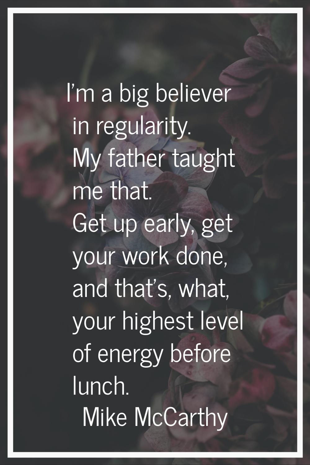 I'm a big believer in regularity. My father taught me that. Get up early, get your work done, and t