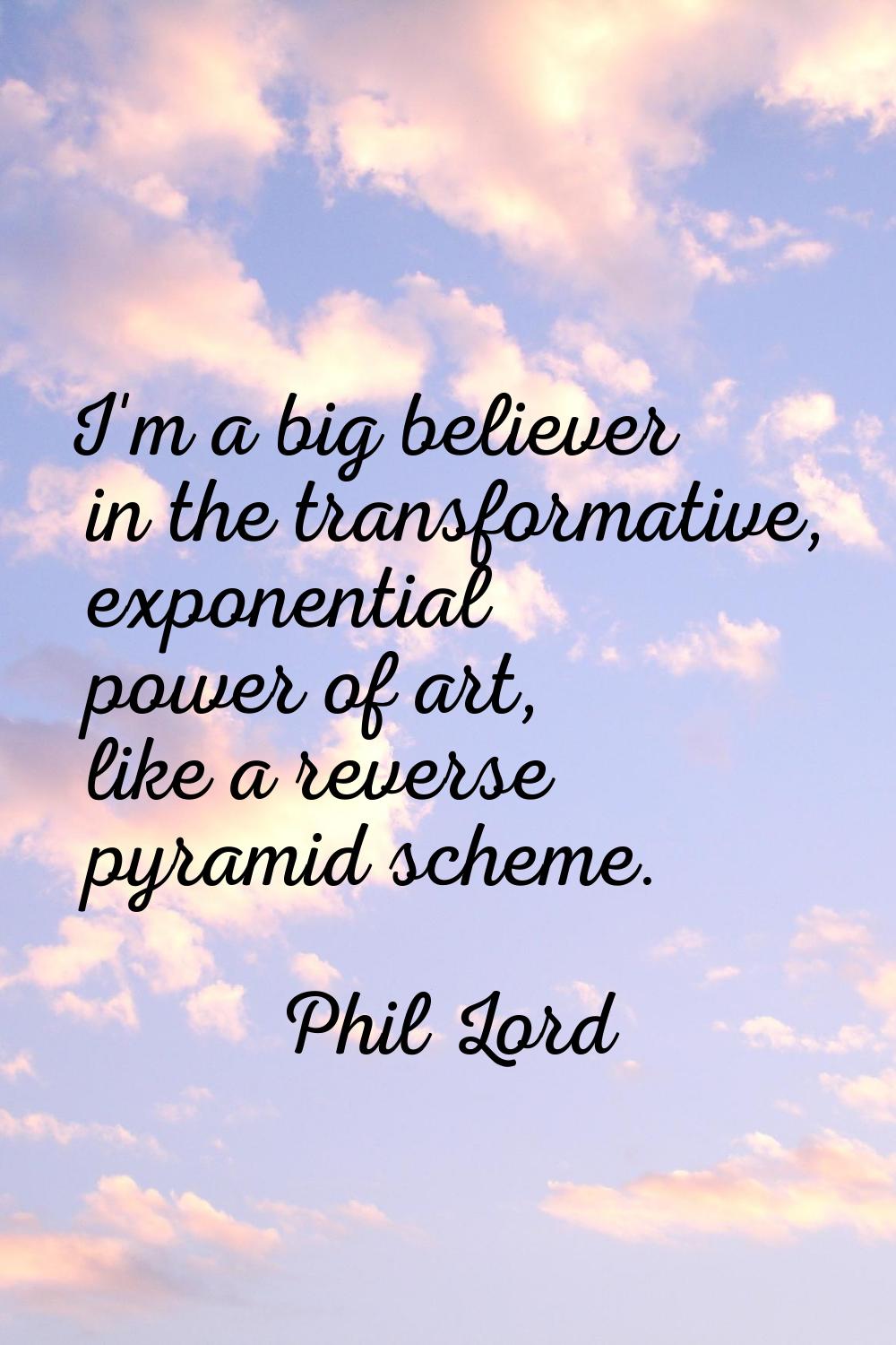 I'm a big believer in the transformative, exponential power of art, like a reverse pyramid scheme.