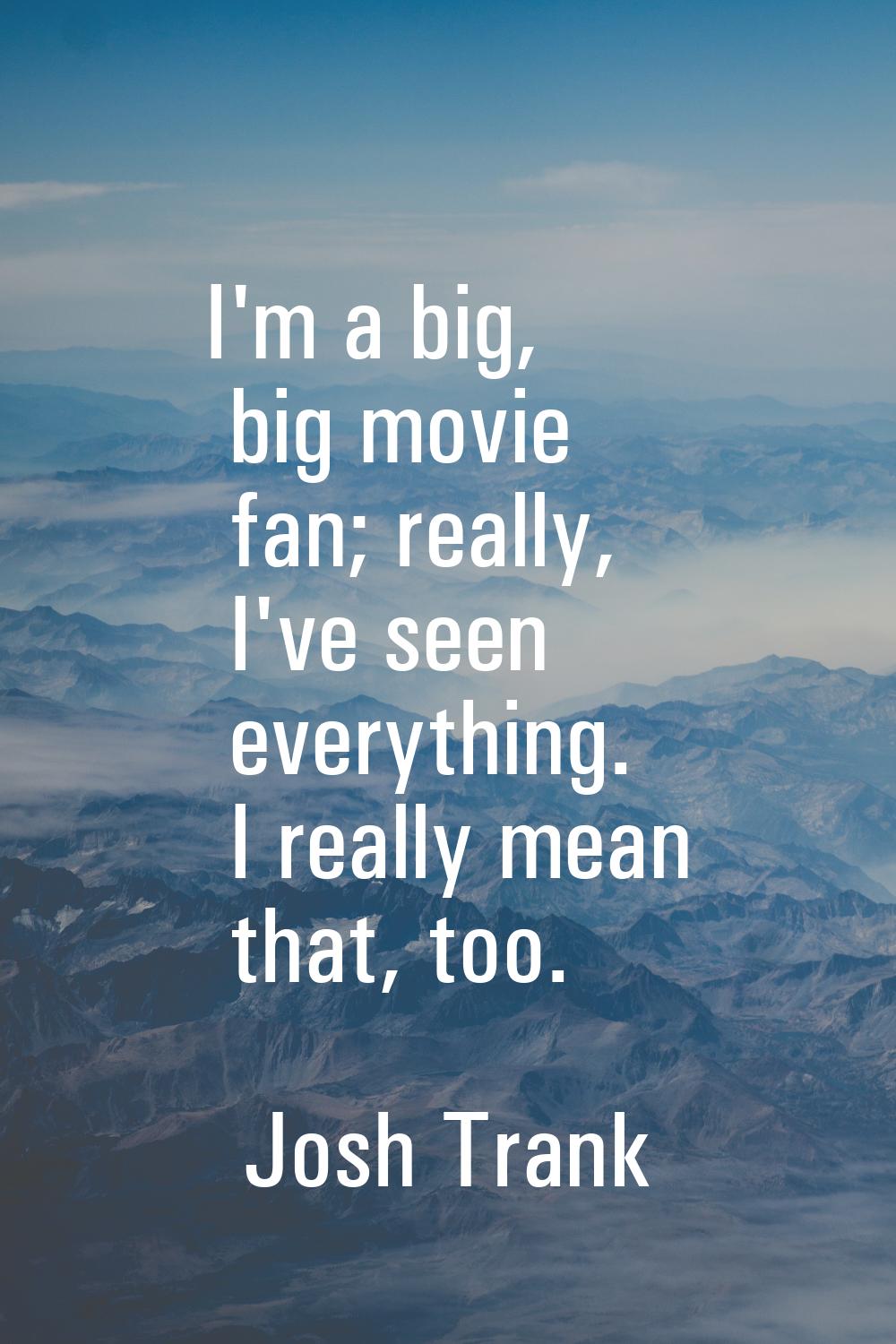 I'm a big, big movie fan; really, I've seen everything. I really mean that, too.