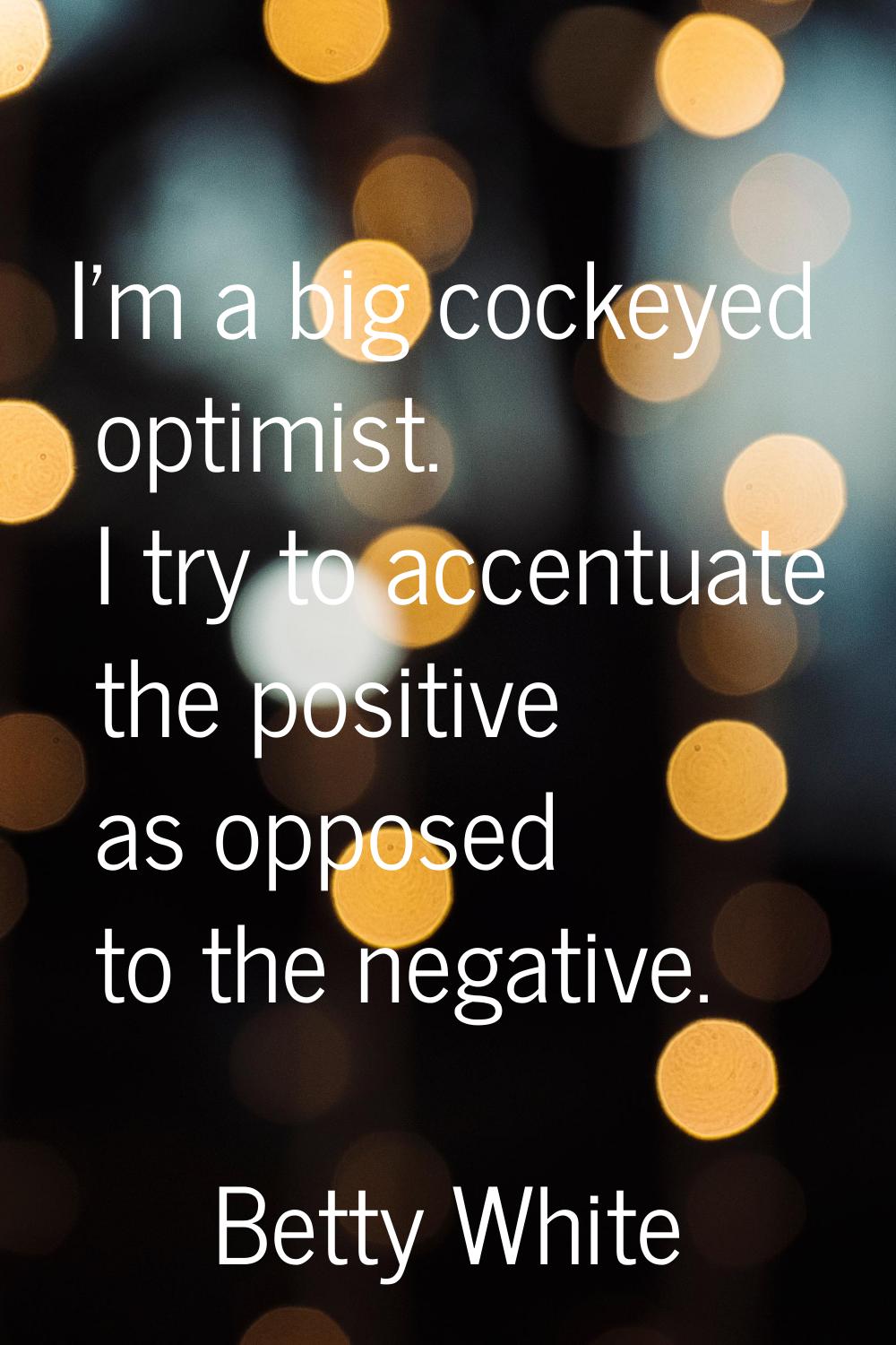 I'm a big cockeyed optimist. I try to accentuate the positive as opposed to the negative.