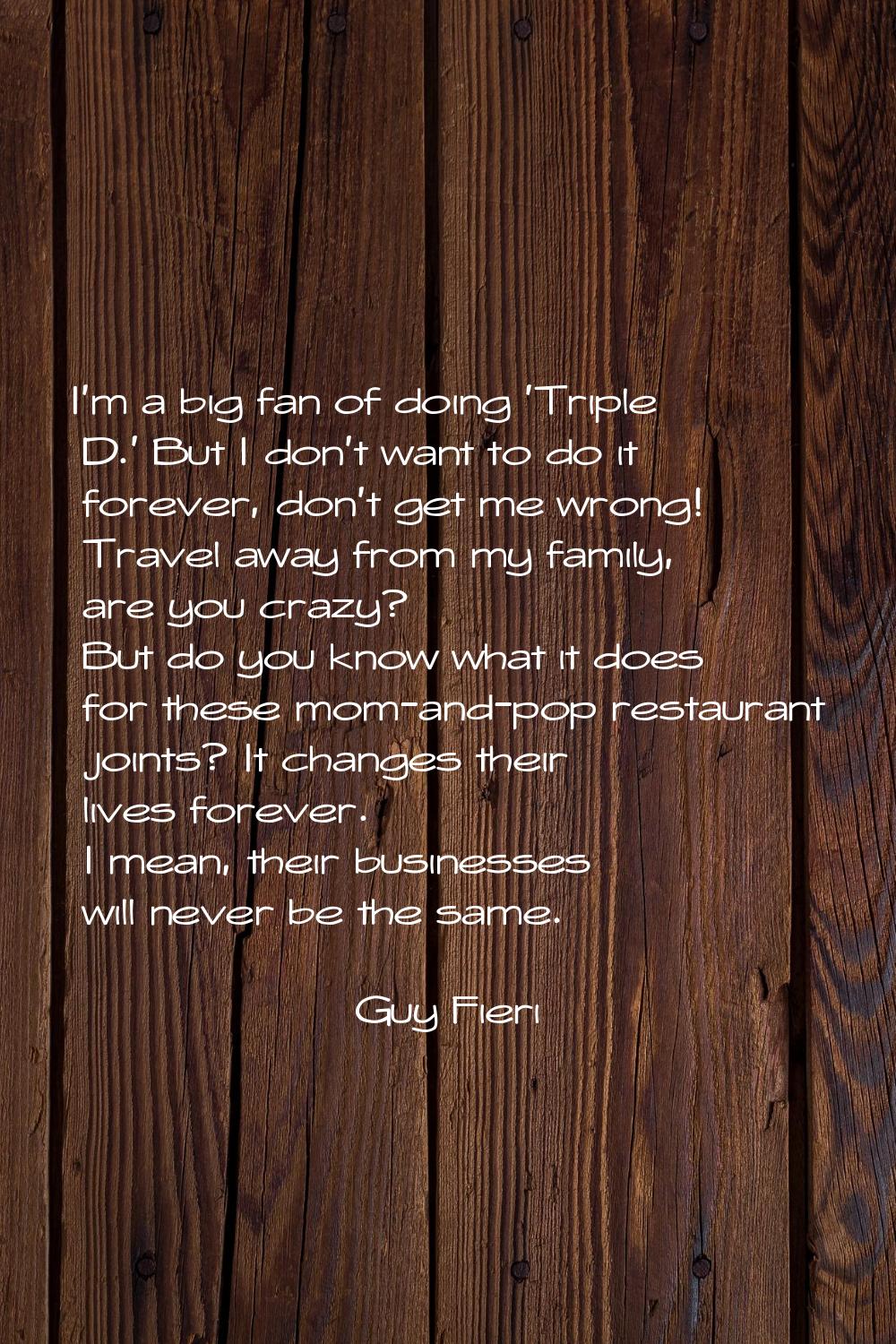 I'm a big fan of doing 'Triple D.' But I don't want to do it forever, don't get me wrong! Travel aw