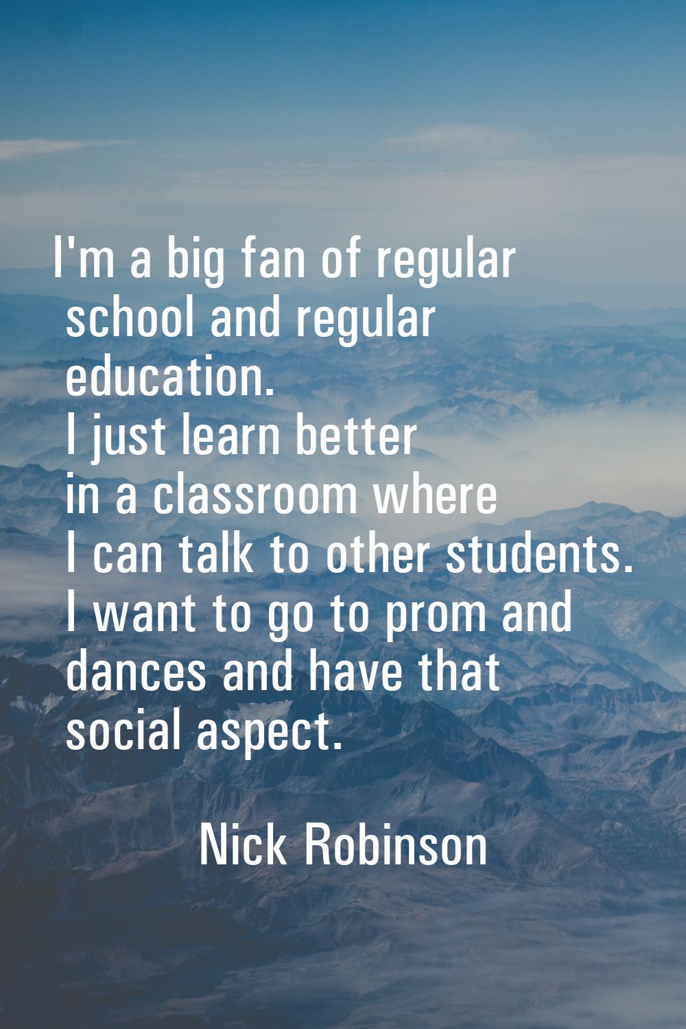 I'm a big fan of regular school and regular education. I just learn better in a classroom where I c
