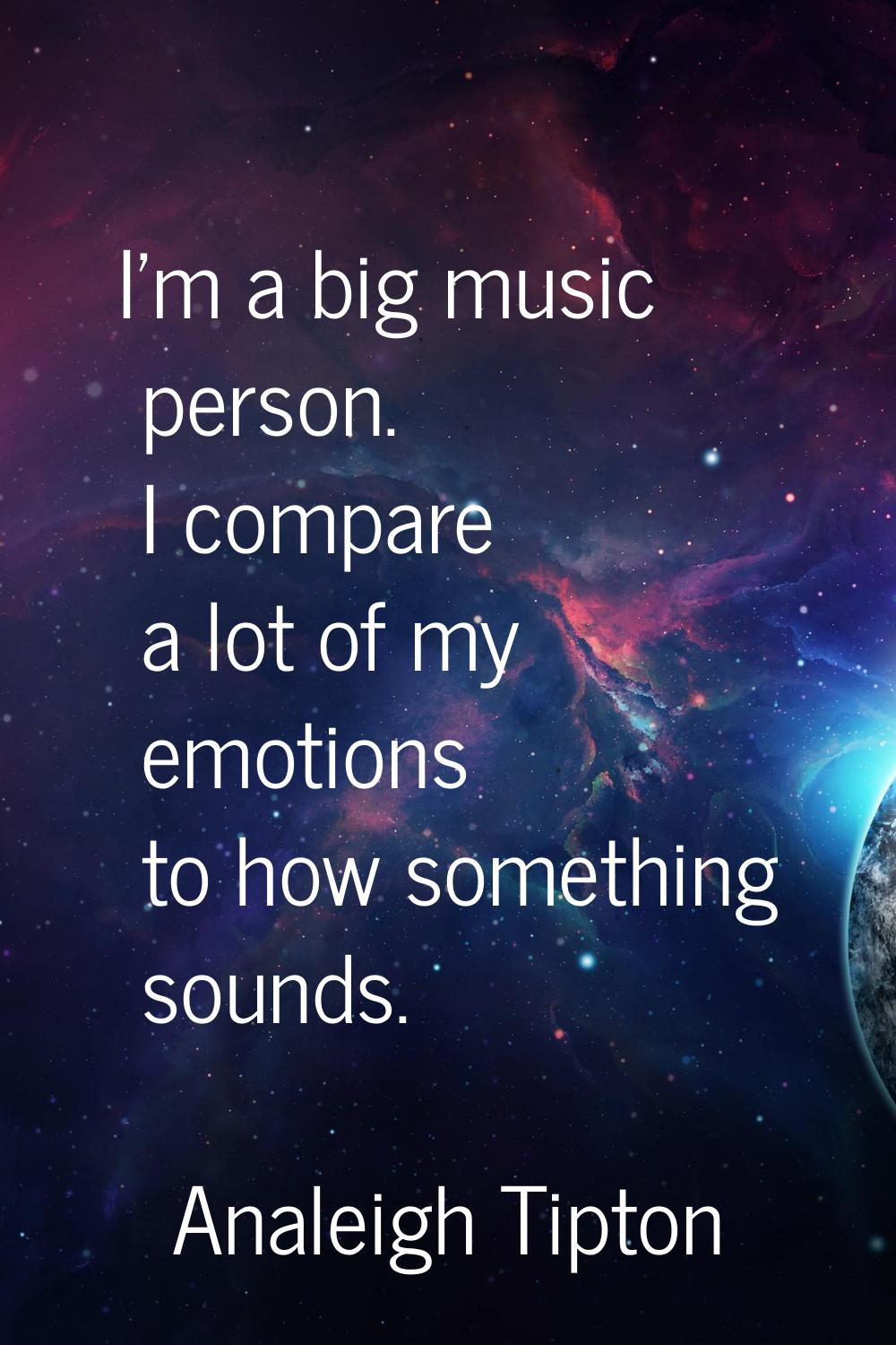 I'm a big music person. I compare a lot of my emotions to how something sounds.