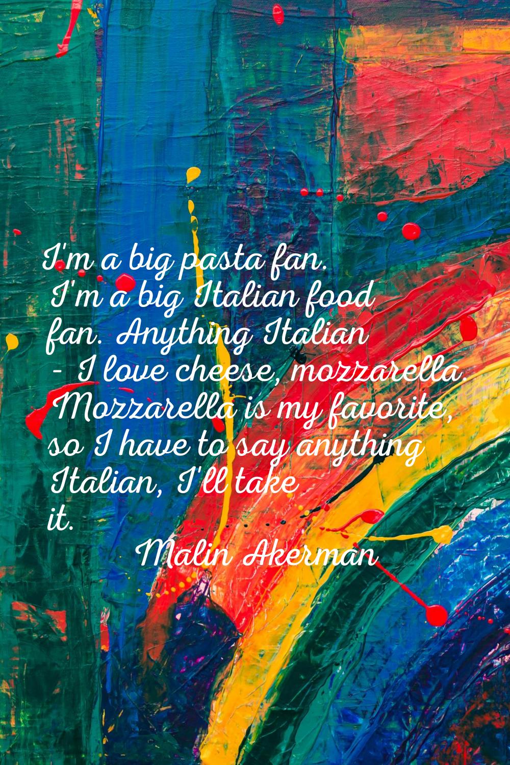 I'm a big pasta fan. I'm a big Italian food fan. Anything Italian - I love cheese, mozzarella. Mozz