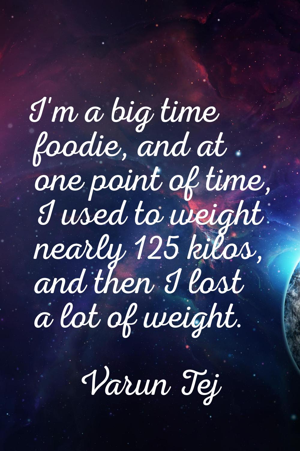 I'm a big time foodie, and at one point of time, I used to weight nearly 125 kilos, and then I lost