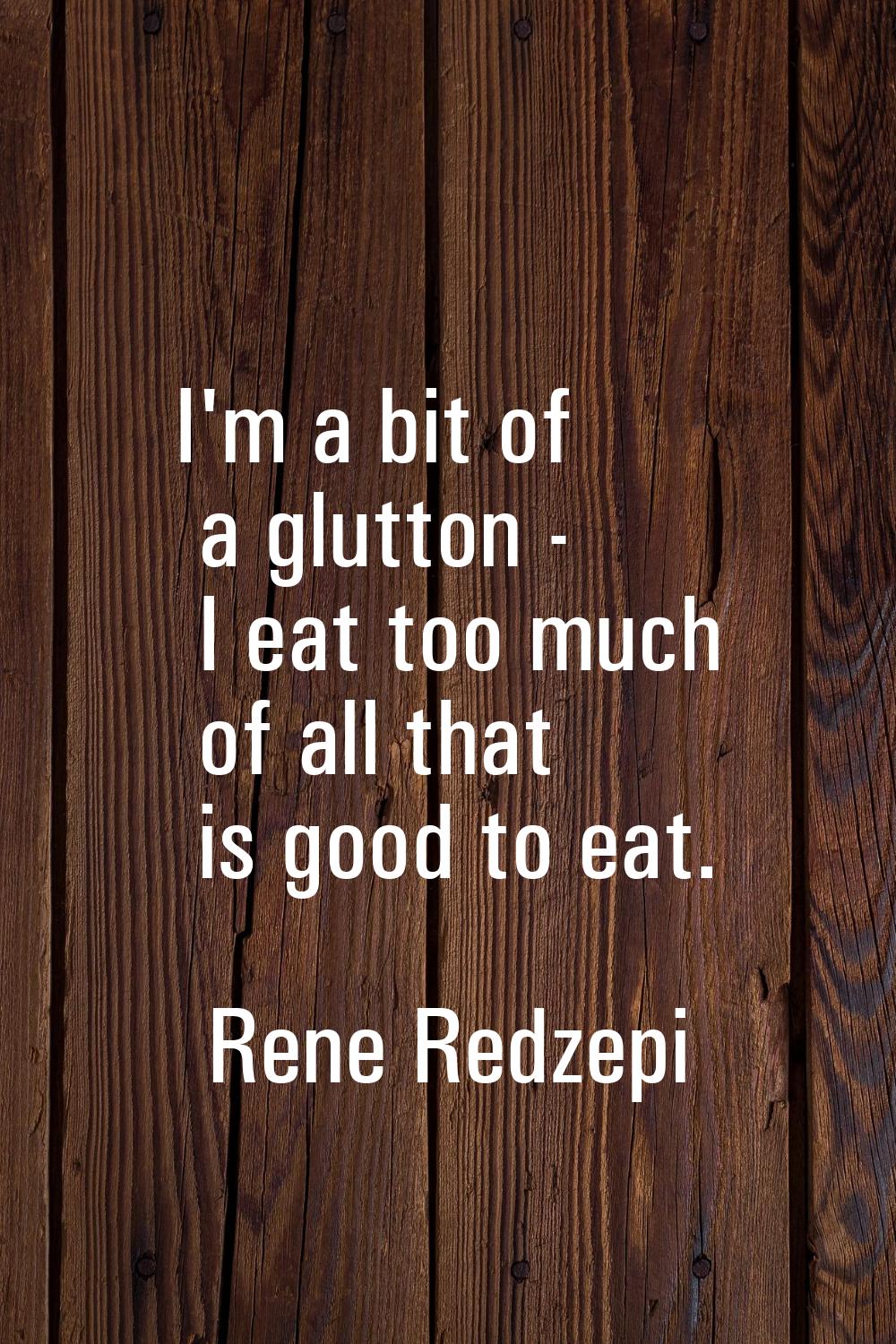 I'm a bit of a glutton - I eat too much of all that is good to eat.