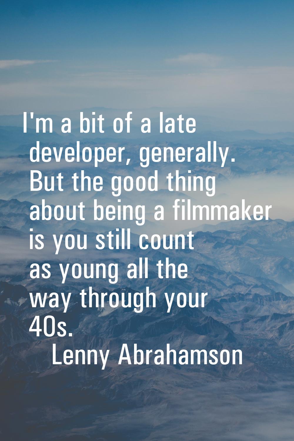 I'm a bit of a late developer, generally. But the good thing about being a filmmaker is you still c