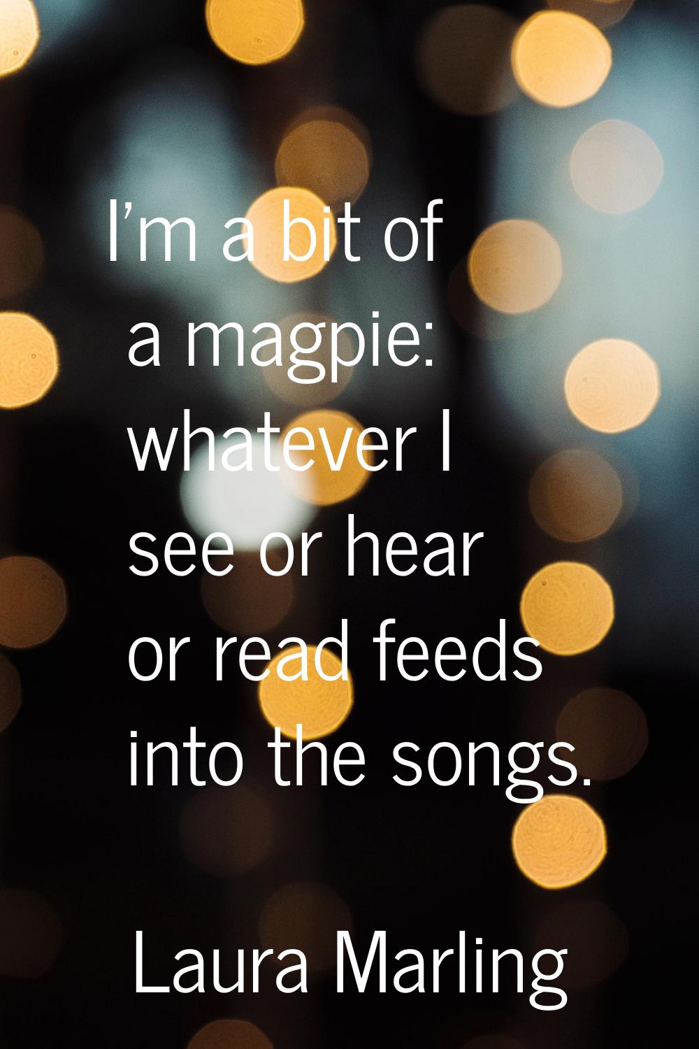 I'm a bit of a magpie: whatever I see or hear or read feeds into the songs.