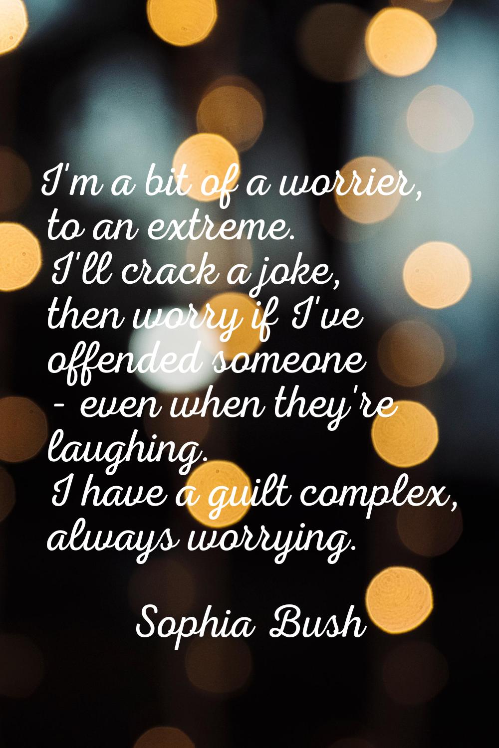 I'm a bit of a worrier, to an extreme. I'll crack a joke, then worry if I've offended someone - eve