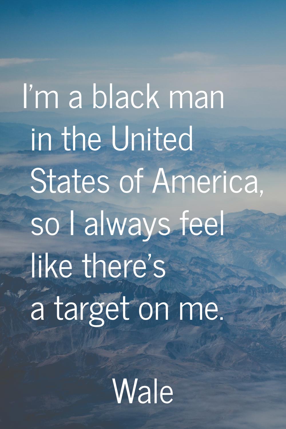 I'm a black man in the United States of America, so I always feel like there's a target on me.
