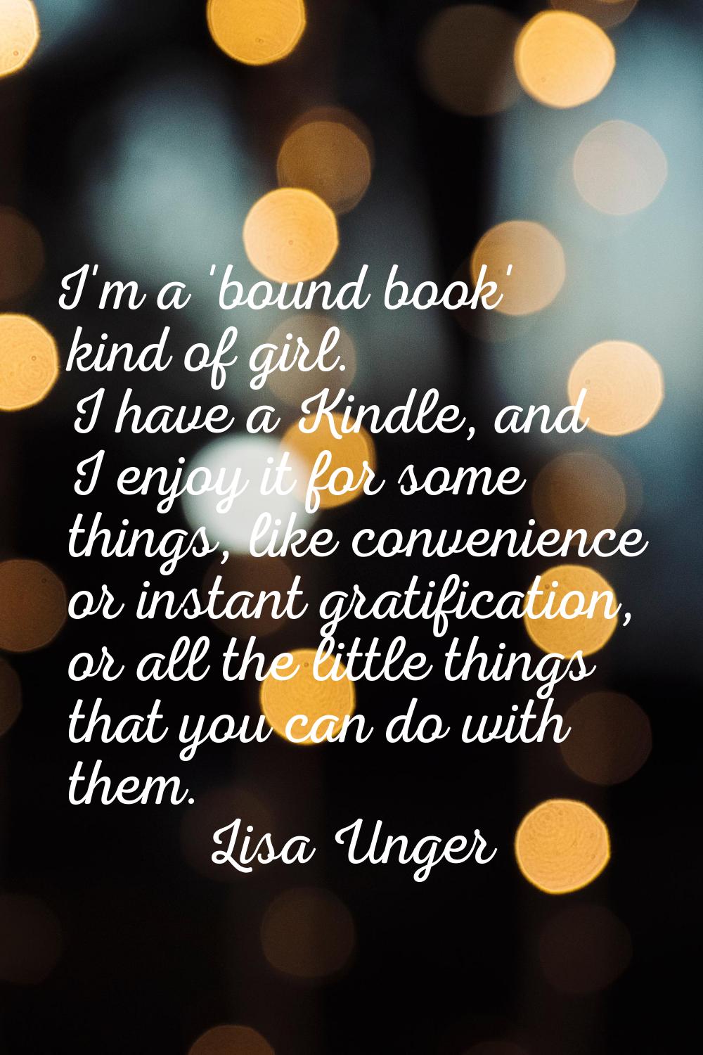 I'm a 'bound book' kind of girl. I have a Kindle, and I enjoy it for some things, like convenience 
