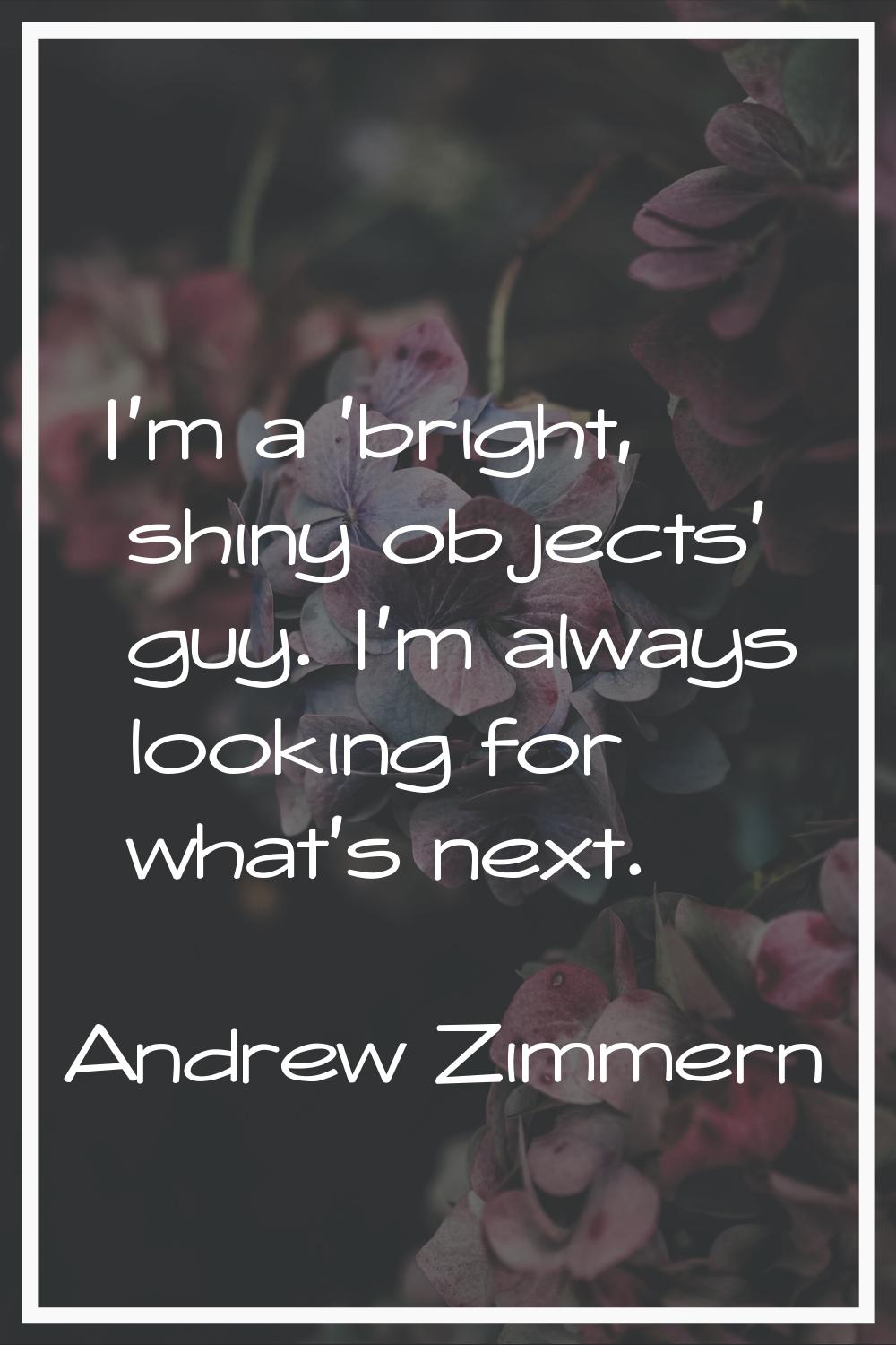 I'm a 'bright, shiny objects' guy. I'm always looking for what's next.