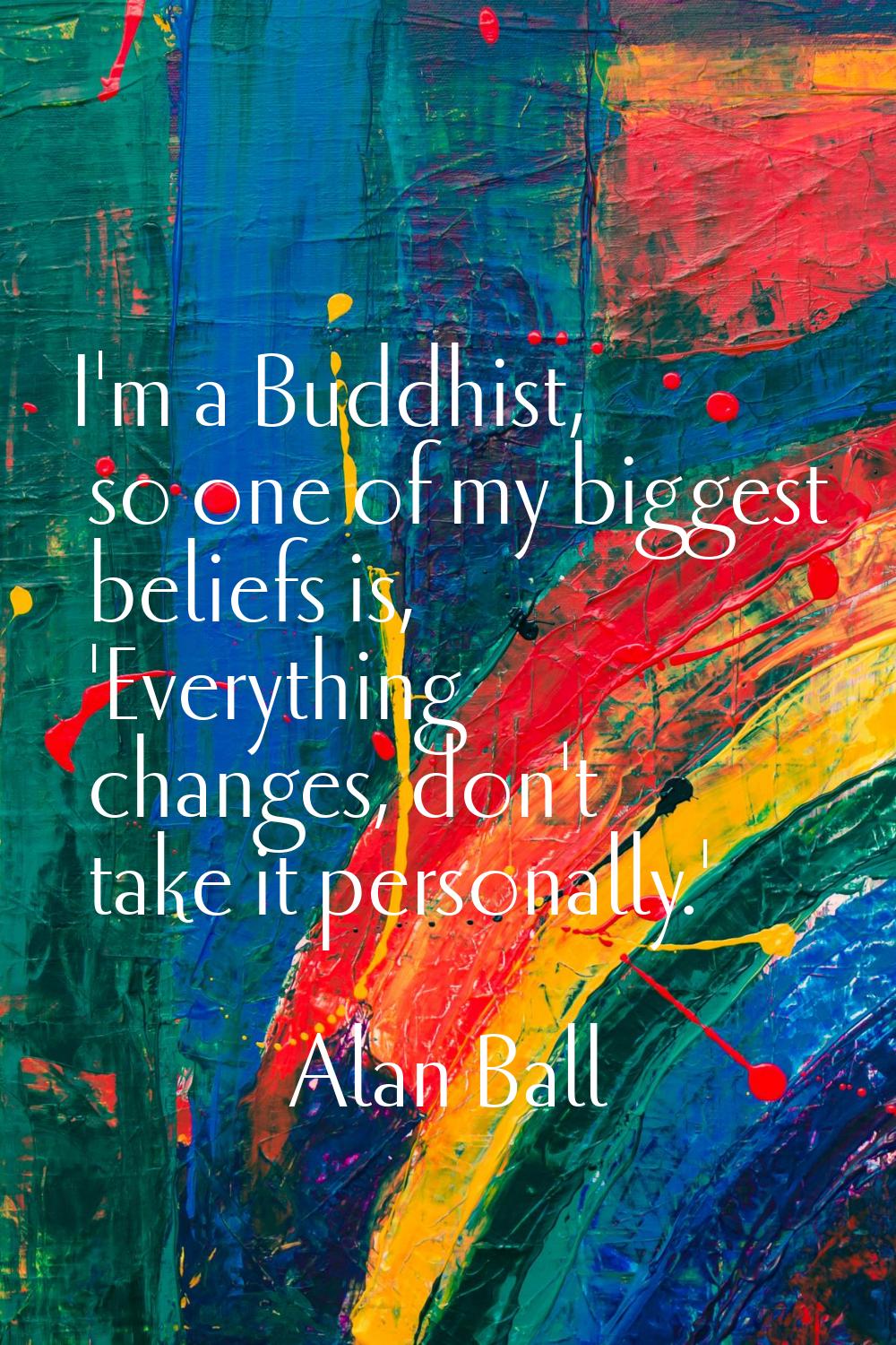 I'm a Buddhist, so one of my biggest beliefs is, 'Everything changes, don't take it personally.'