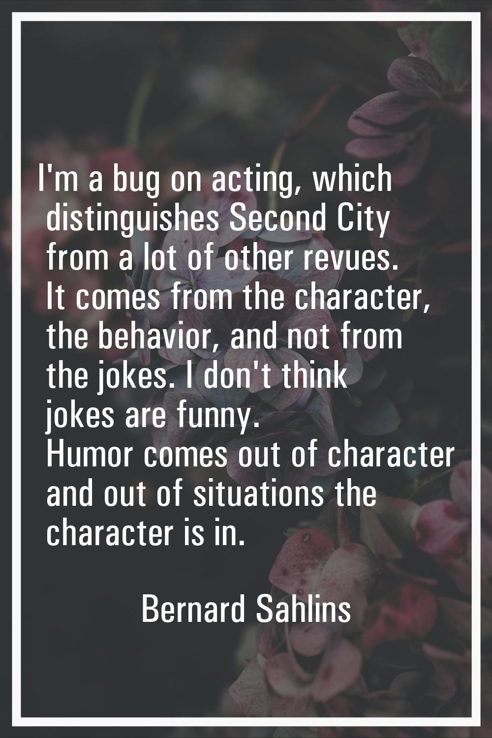 I'm a bug on acting, which distinguishes Second City from a lot of other revues. It comes from the 