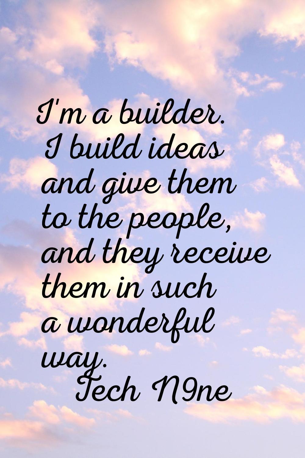 I'm a builder. I build ideas and give them to the people, and they receive them in such a wonderful