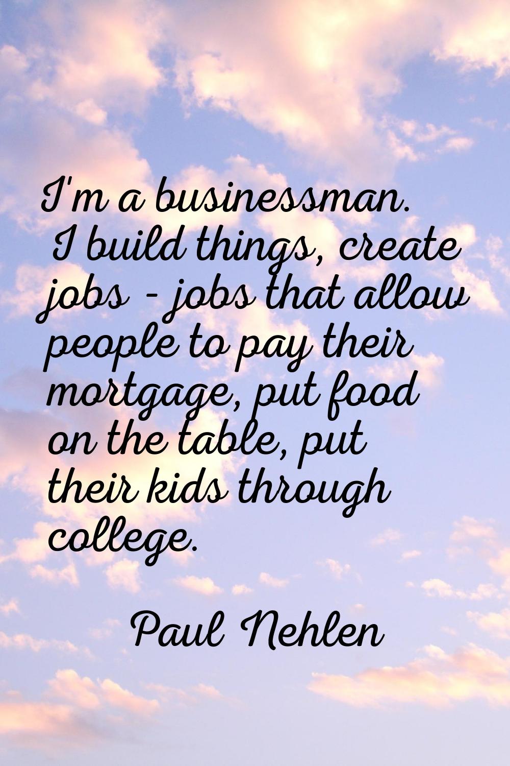 I'm a businessman. I build things, create jobs - jobs that allow people to pay their mortgage, put 