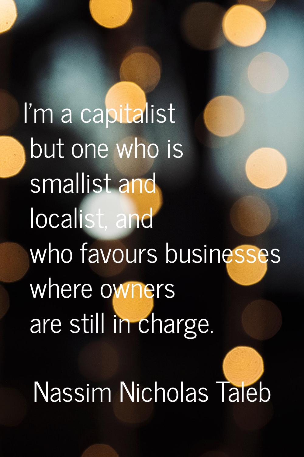 I'm a capitalist but one who is smallist and localist, and who favours businesses where owners are 