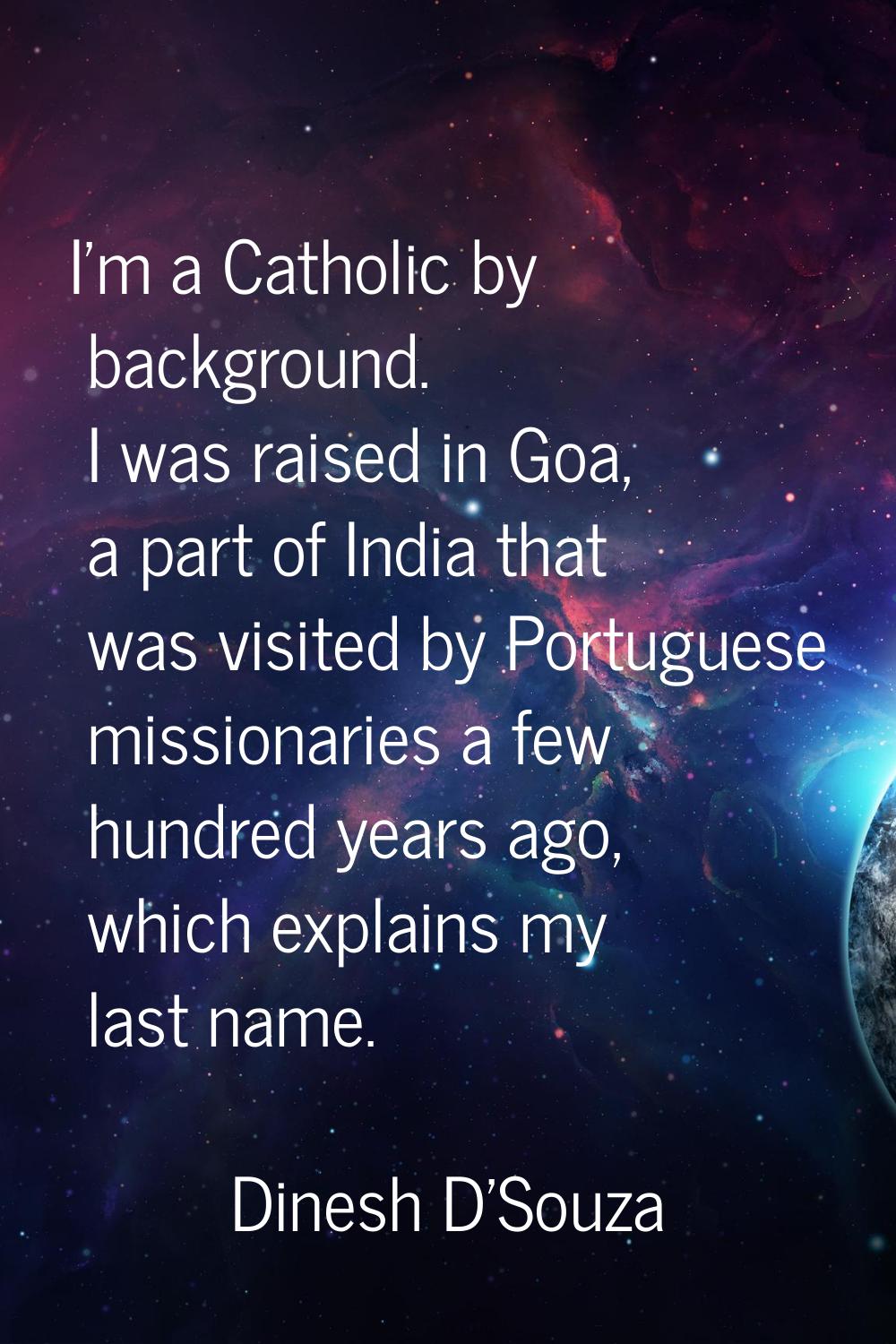 I'm a Catholic by background. I was raised in Goa, a part of India that was visited by Portuguese m