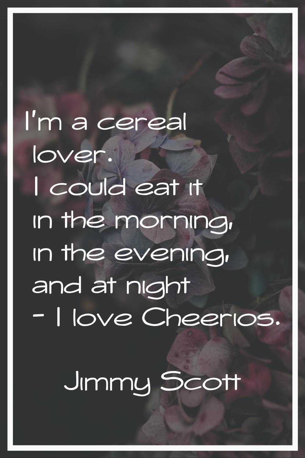 I'm a cereal lover. I could eat it in the morning, in the evening, and at night - I love Cheerios.