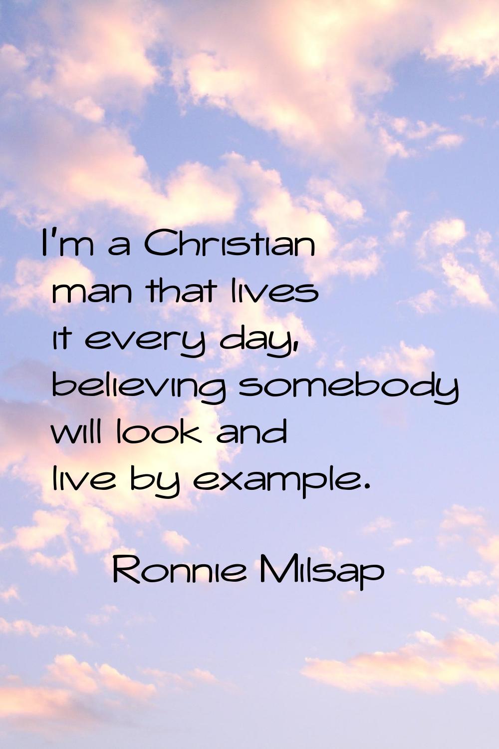 I'm a Christian man that lives it every day, believing somebody will look and live by example.