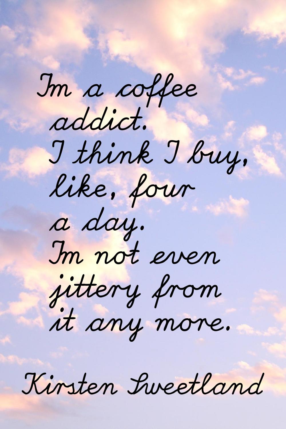 I'm a coffee addict. I think I buy, like, four a day. I'm not even jittery from it any more.
