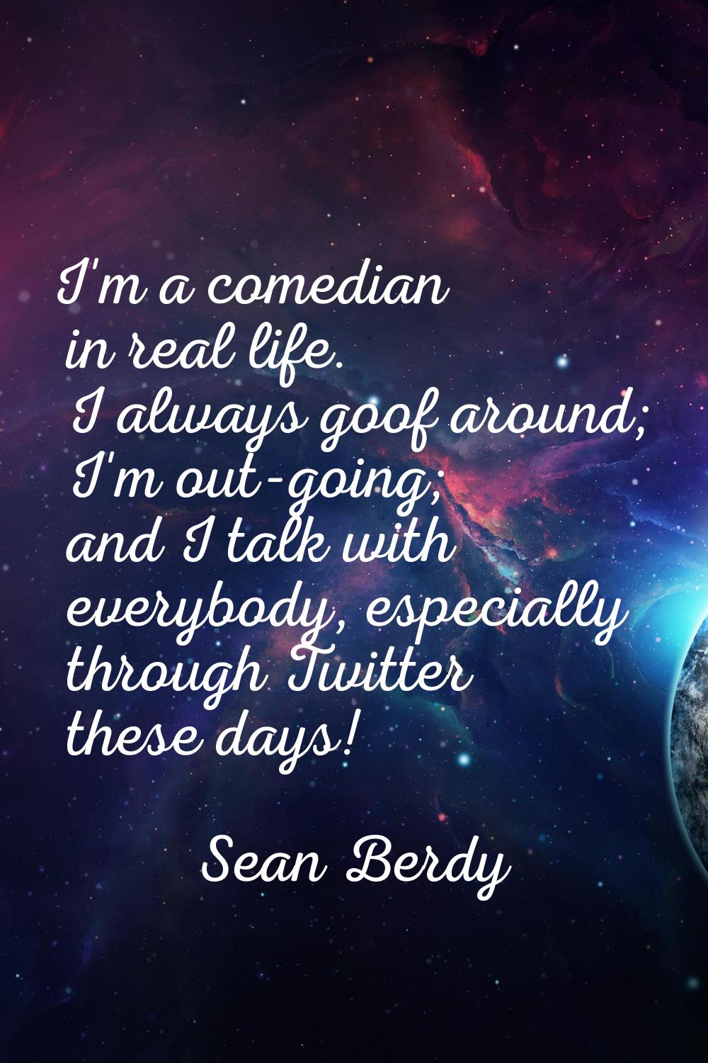 I'm a comedian in real life. I always goof around; I'm out-going; and I talk with everybody, especi