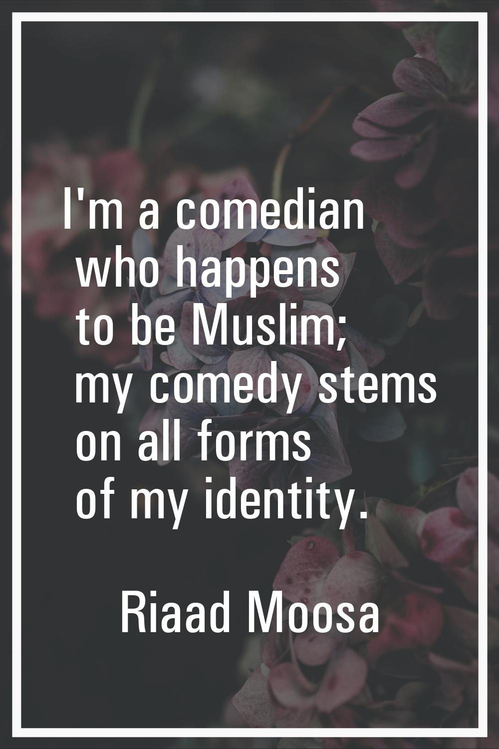 I'm a comedian who happens to be Muslim; my comedy stems on all forms of my identity.
