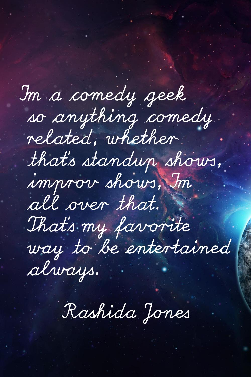 I'm a comedy geek so anything comedy related, whether that's standup shows, improv shows, I'm all o