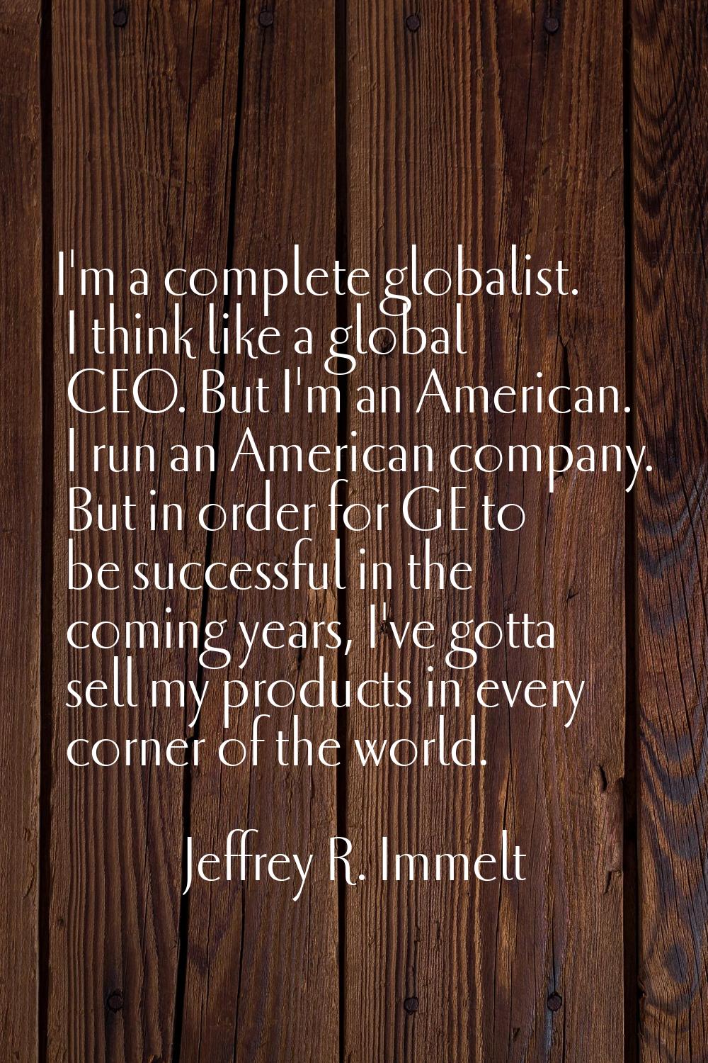 I'm a complete globalist. I think like a global CEO. But I'm an American. I run an American company