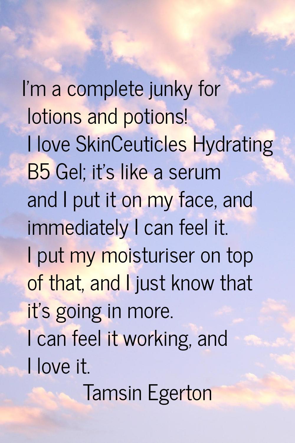 I'm a complete junky for lotions and potions! I love SkinCeuticles Hydrating B5 Gel; it's like a se