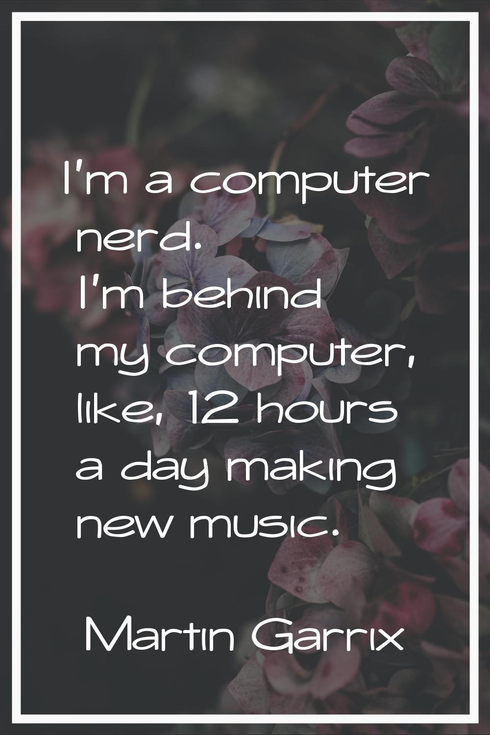 I'm a computer nerd. I'm behind my computer, like, 12 hours a day making new music.