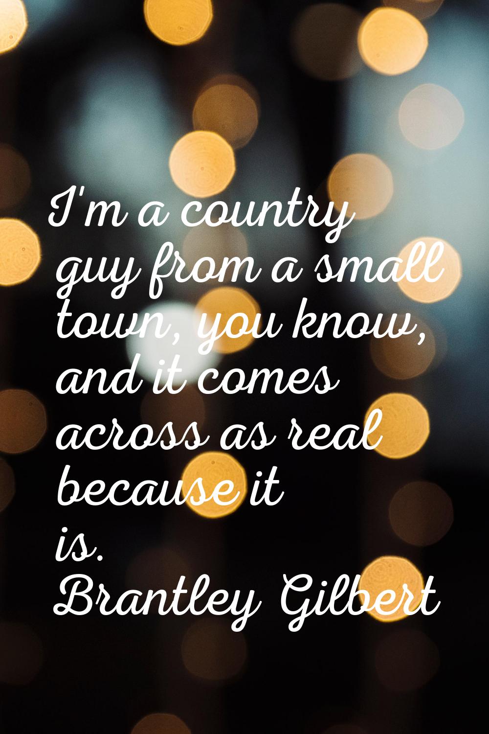 I'm a country guy from a small town, you know, and it comes across as real because it is.