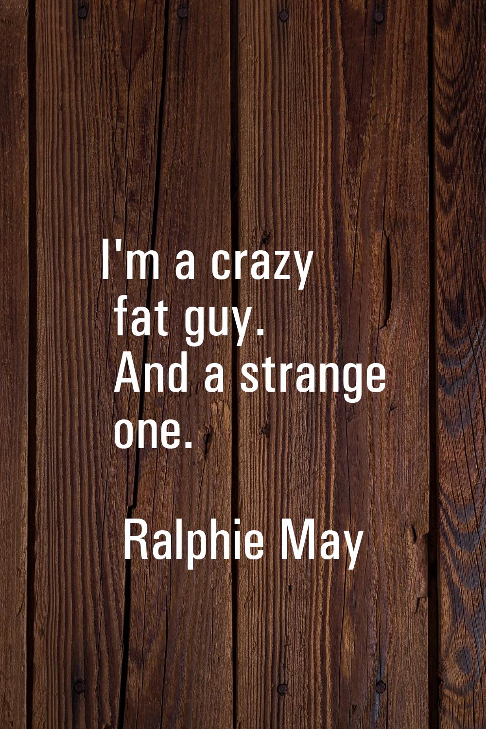 I'm a crazy fat guy. And a strange one.