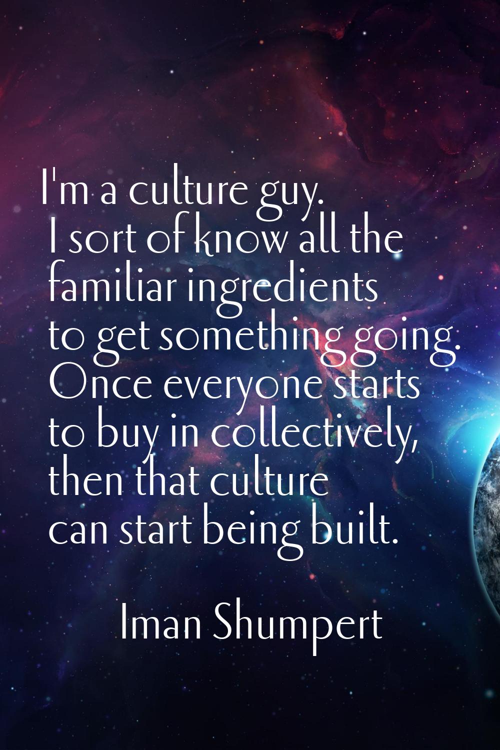 I'm a culture guy. I sort of know all the familiar ingredients to get something going. Once everyon