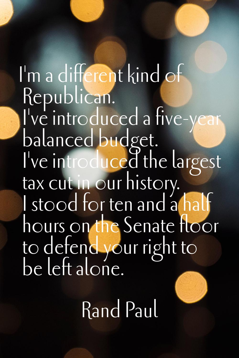 I'm a different kind of Republican. I've introduced a five-year balanced budget. I've introduced th