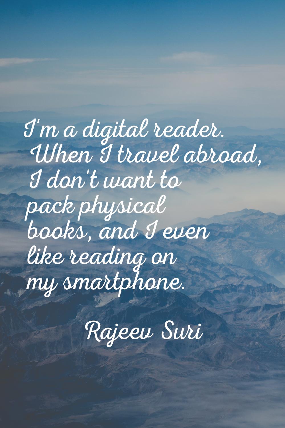 I'm a digital reader. When I travel abroad, I don't want to pack physical books, and I even like re