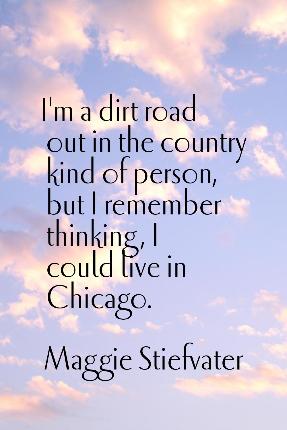 I'm a dirt road out in the country kind of person, but I remember thinking, I could live in Chicago
