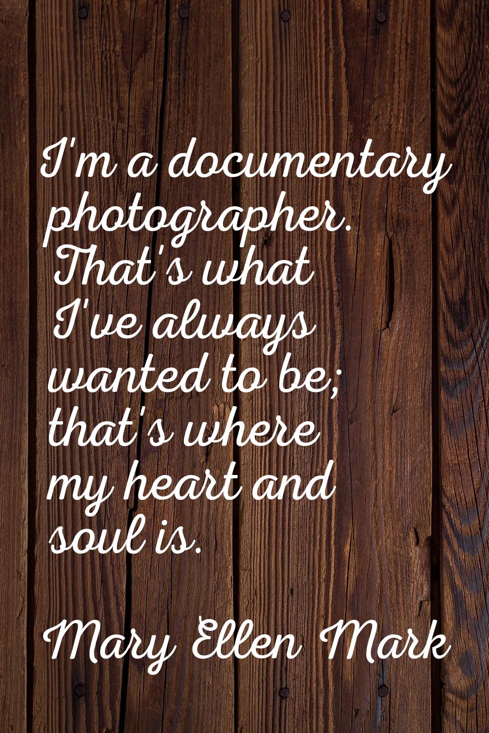 I'm a documentary photographer. That's what I've always wanted to be; that's where my heart and sou