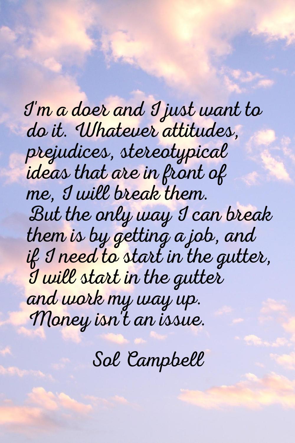 I'm a doer and I just want to do it. Whatever attitudes, prejudices, stereotypical ideas that are i