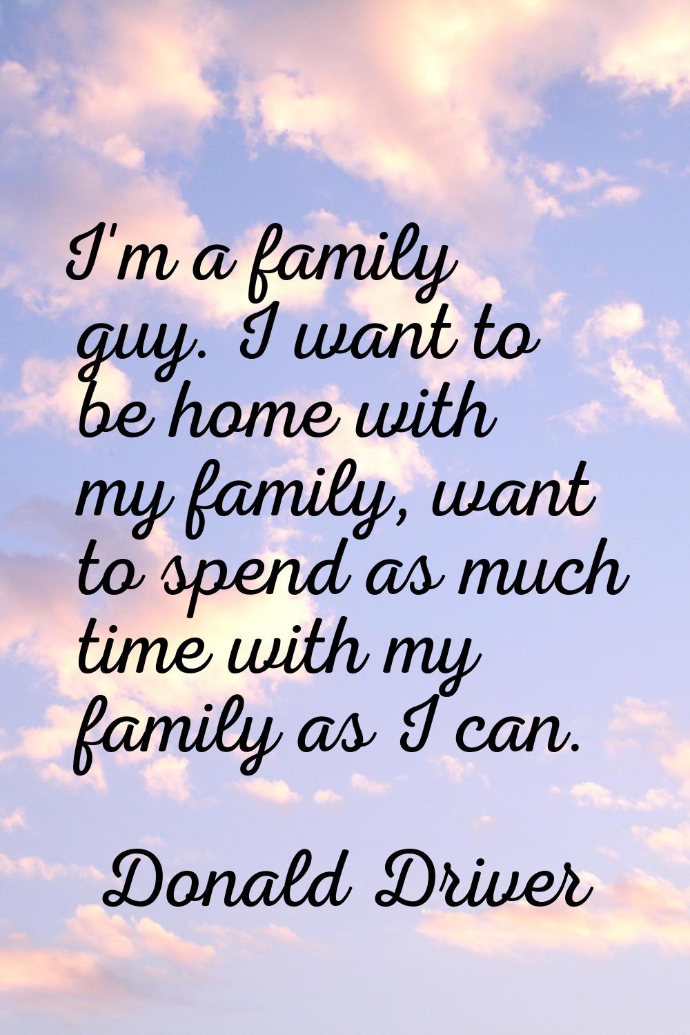 I'm a family guy. I want to be home with my family, want to spend as much time with my family as I 