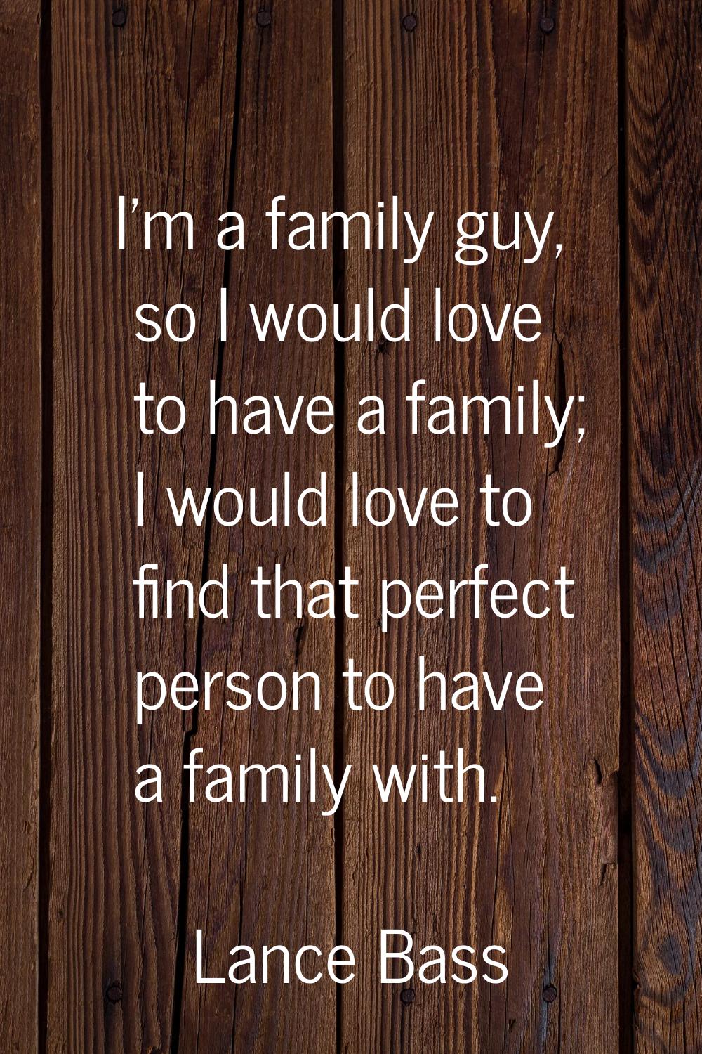 I'm a family guy, so I would love to have a family; I would love to find that perfect person to hav