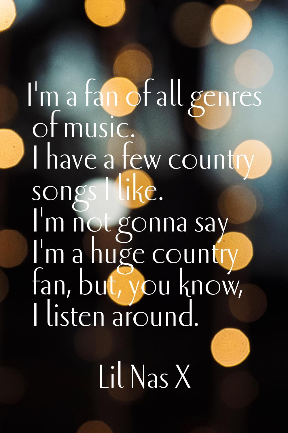 I'm a fan of all genres of music. I have a few country songs I like. I'm not gonna say I'm a huge c