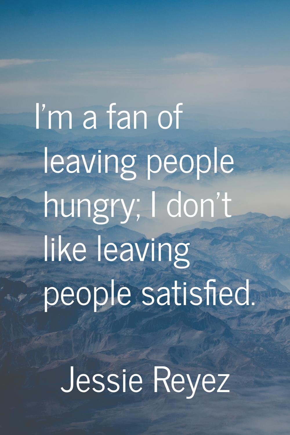 I'm a fan of leaving people hungry; I don't like leaving people satisfied.