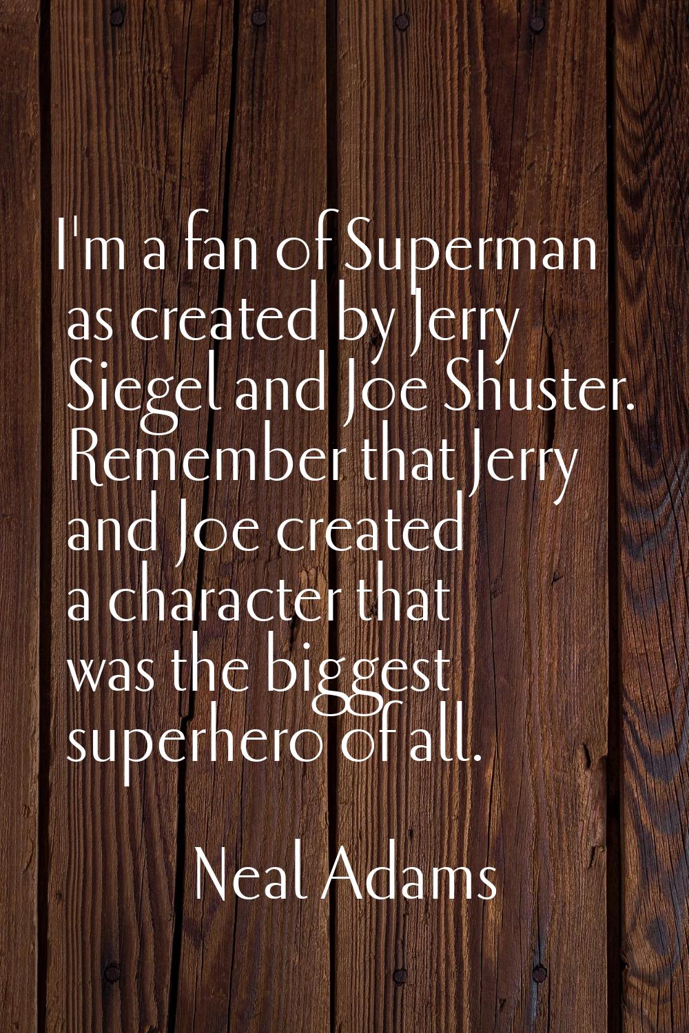 I'm a fan of Superman as created by Jerry Siegel and Joe Shuster. Remember that Jerry and Joe creat
