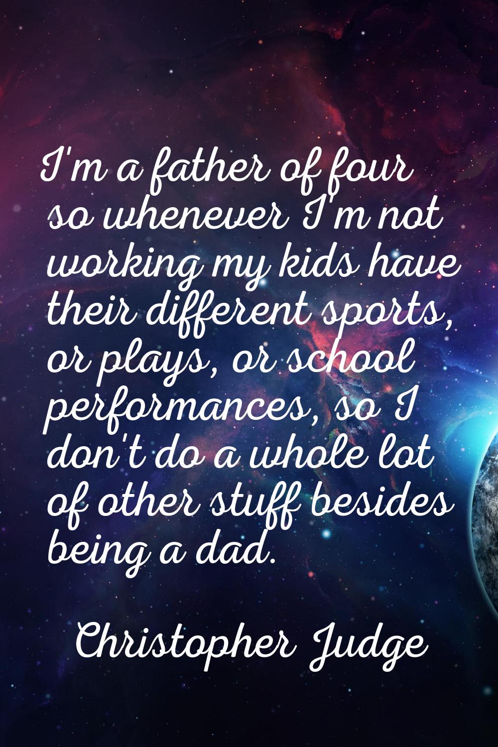 I'm a father of four so whenever I'm not working my kids have their different sports, or plays, or 