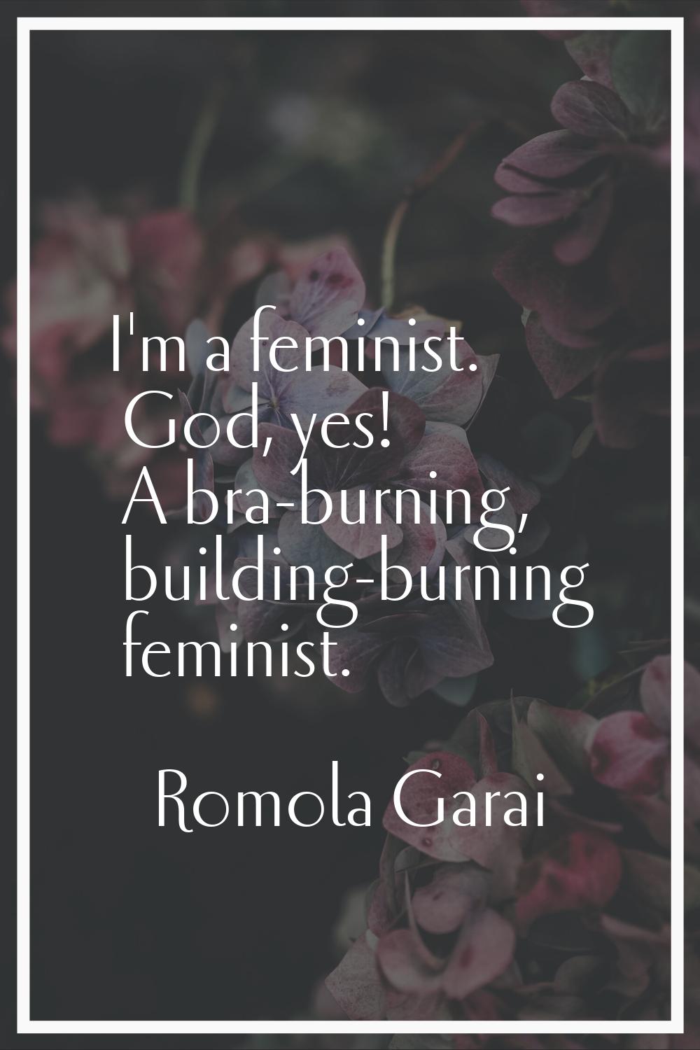 I'm a feminist. God, yes! A bra-burning, building-burning feminist.
